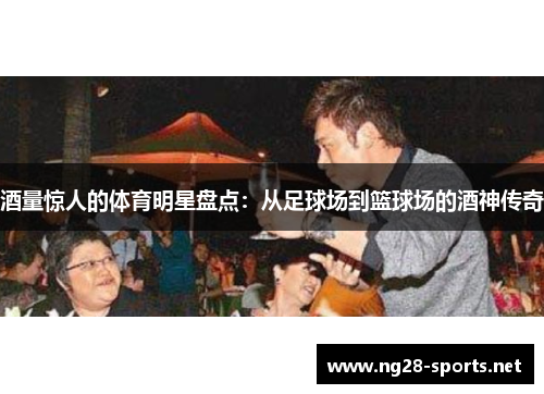 酒量惊人的体育明星盘点：从足球场到篮球场的酒神传奇