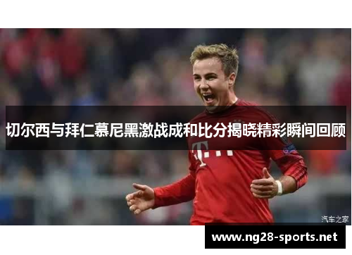切尔西与拜仁慕尼黑激战成和比分揭晓精彩瞬间回顾