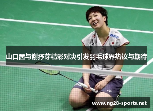 山口茜与谢抒芽精彩对决引发羽毛球界热议与期待